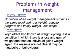 Problems in weight
management
• PLATEAU EFFECT
Condition when weight management remains at
the same level during a weight reduction
program and finally weight loss stops
• YOYO EFFECT
Yoyo effect also known as weight cycling .It is a
condition in which there is a loss and gain of
weight and then an individual gains weight
again .the reasons are not clear it may be
metabolic or behavioural
 