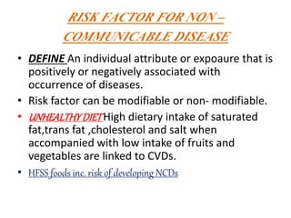 RISK FACTOR FOR NON –
COMMUNICABLE DISEASE
• DEFINE An individual attribute or expoaure that is
positively or negatively associated with
occurrence of diseases.
• Risk factor can be modifiable or non- modifiable.
• UNHEALTHYDIETHigh dietary intake of saturated
fat,trans fat ,cholesterol and salt when
accompanied with low intake of fruits and
vegetables are linked to CVDs.
• HFSS foods inc. risk of developing NCDs
 