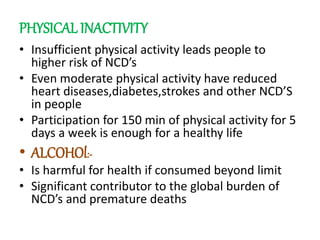 PHYSICAL INACTIVITY
• Insufficient physical activity leads people to
higher risk of NCD’s
• Even moderate physical activity have reduced
heart diseases,diabetes,strokes and other NCD’S
in people
• Participation for 150 min of physical activity for 5
days a week is enough for a healthy life
• ALCOHOl:-
• Is harmful for health if consumed beyond limit
• Significant contributor to the global burden of
NCD’s and premature deaths
 