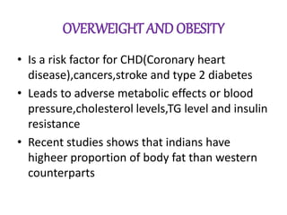 OVERWEIGHT AND OBESITY
• Is a risk factor for CHD(Coronary heart
disease),cancers,stroke and type 2 diabetes
• Leads to adverse metabolic effects or blood
pressure,cholesterol levels,TG level and insulin
resistance
• Recent studies shows that indians have
higheer proportion of body fat than western
counterparts
 