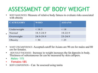 ASSESSMENT OF BODY WEIGHT
• BODY MASS INDEX- Measure of relative body fatness to evaluate risks associated
with obesity
•
• WAIST CIRCUMFERENCE- Accepted cutoff for Asians are 90 cm for males and 80
cm for females.
• SKIN FOLD THICKNESS - Increase in weight increases the fat deposits in body.
Thickness of subcutaneous fat can be measured by skin callipers.
• Males- 11%
• Females-18%
• BODY COMPOSITION – Can be assessed using tanita
 