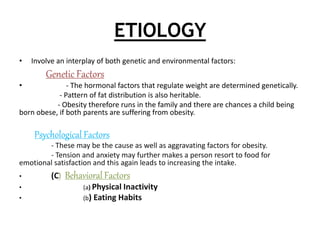 ETIOLOGY
• Involve an interplay of both genetic and environmental factors:
Genetic Factors
• - The hormonal factors that regulate weight are determined genetically.
- Pattern of fat distribution is also heritable.
- Obesity therefore runs in the family and there are chances a child being
born obese, if both parents are suffering from obesity.
Psychological Factors
- These may be the cause as well as aggravating factors for obesity.
- Tension and anxiety may further makes a person resort to food for
emotional satisfaction and this again leads to increasing the intake.
• (C) Behavioral Factors
• (a) Physical Inactivity
• (b) Eating Habits
 