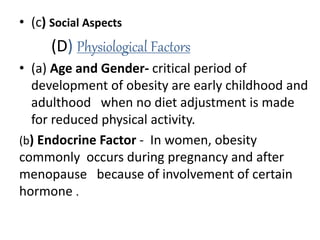 • (c) Social Aspects
(D) Physiological Factors
• (a) Age and Gender- critical period of
development of obesity are early childhood and
adulthood when no diet adjustment is made
for reduced physical activity.
(b) Endocrine Factor - In women, obesity
commonly occurs during pregnancy and after
menopause because of involvement of certain
hormone .
 