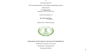 A
Seminar Report On
Cell communications and cellular signaling systems
Submitted by
G Vishnu priya
(Regd.no:1702-15-887-010)
Under the guidance of
Dr. M Ganga Raju
M.pharm, PhD
Department of Pharmacology
GOKARAJU RANGARAJU COLLEGE OF PHARMACY
(Affiliated to Osmania University)
Bachupally, Nizampet Road
Hyderabad-500090.
1
 