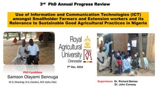 3rd PhD Annual Progress Review
Use of Information and Communication Technologies (ICT)
amongst Smallholder Farmers and Extension workers and its
Relevance to Sustainable Good Agricultural Practices in Nigeria
PhD Candidate
Samson Olayemi Sennuga
M.Sc (Reading), B.Sc (Ibadan), NCE (Ijebu Ode) Supervisors: Dr. Richard Baines
Dr. John Conway
7th Dec. 2016
 