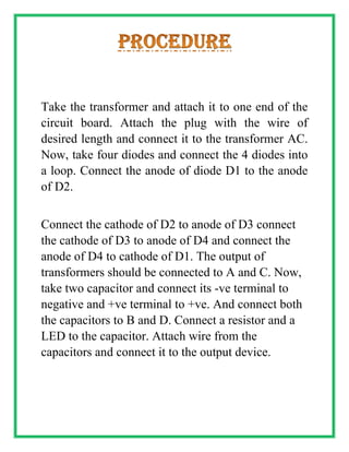 Take the transformer and attach it to one end of the
circuit board. Attach the plug with the wire of
desired length and connect it to the transformer AC.
Now, take four diodes and connect the 4 diodes into
a loop. Connect the anode of diode D1 to the anode
of D2.
Connect the cathode of D2 to anode of D3 connect
the cathode of D3 to anode of D4 and connect the
anode of D4 to cathode of D1. The output of
transformers should be connected to A and C. Now,
take two capacitor and connect its -ve terminal to
negative and +ve terminal to +ve. And connect both
the capacitors to B and D. Connect a resistor and a
LED to the capacitor. Attach wire from the
capacitors and connect it to the output device.
 