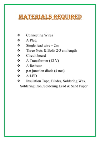 ❖ Connecting Wires
❖ A Plug
❖ Single lead wire – 2m
❖ Three Nuts & Bolts 2-3 cm length
❖ Circuit board
❖ A Transformer (12 V)
❖ A Resistor
❖ p-n junction diode (4 nos)
❖ A LED
❖ Insulation Tape, Blades, Soldering Wax,
Soldering Iron, Soldering Lead & Sand Paper
 