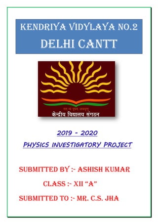 KENDRIYA VIDYLAYA NO.2
DELHI CANTT
2019 - 2020
PHYSICS INVESTIGATORY PROJECT
SUBMITTED BY :- ASHISH KUMAR
CLASS :- XII “A”
SUBMITTED TO :- MR. C.S. JHA
 
