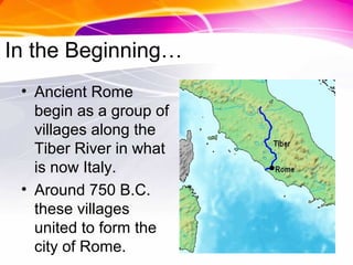 In the Beginning…
• Ancient Rome
begin as a group of
villages along the
Tiber River in what
is now Italy.
• Around 750 B.C.
these villages
united to form the
city of Rome.
 