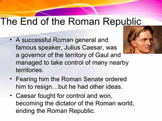 The End of the Roman Republic
• A successful Roman general and
famous speaker, Julius Caesar, was
a governor of the territory of Gaul and
managed to take control of many nearby
territories.
• Fearing him the Roman Senate ordered
him to resign…but he had other ideas.
• Caesar fought for control and won,
becoming the dictator of the Roman world,
ending the Roman Republic.
 