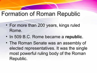 Formation of Roman Republic
• For more than 200 years, kings ruled
Rome.
• In 509 B.C. Rome became a republic.
• The Roman Senate was an assembly of
elected representatives. It was the single
most powerful ruling body of the Roman
Republic.
 