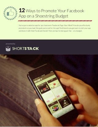 12 Ways to Promote Your Facebook
App on a Shoestring Budget
You’ve just created an app for your business’s Facebook Page. Now What? How do you effectively
promote it so you meet the goals you’ve set for the app? And how do you get users to visit your app
and share it with their Facebook friends? Here are tips for doing just that – on a budget.
presented by
SHORTSTACK
 
