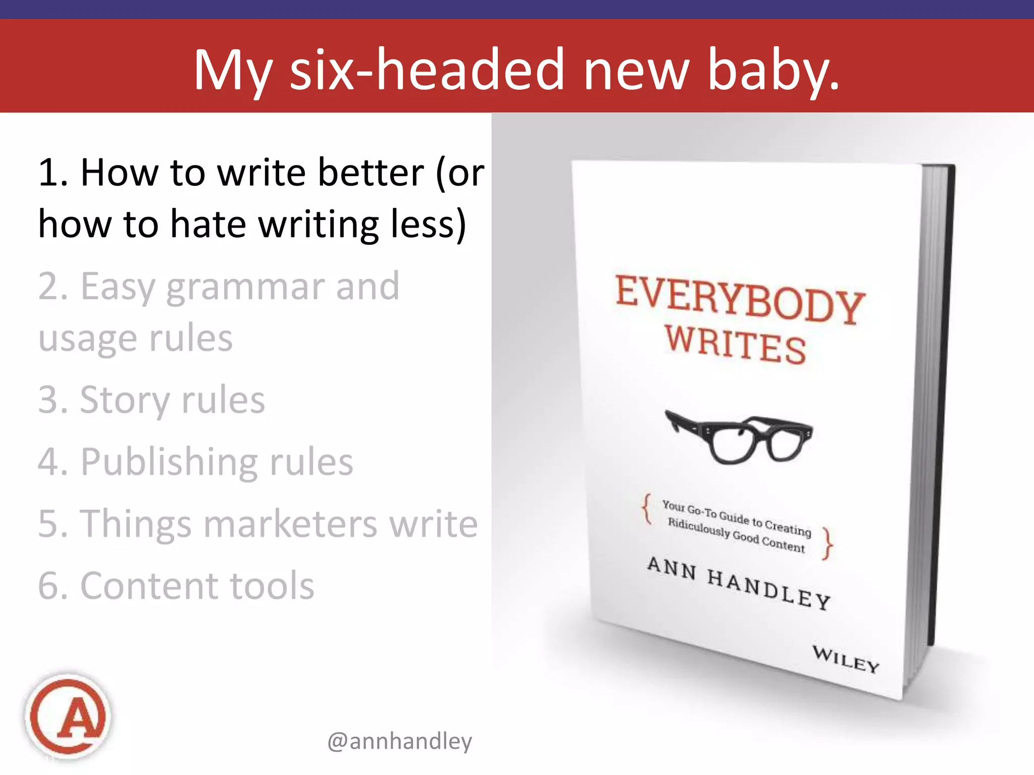 My six-headed new baby. 
1. How to write better (or 
how to hate writing less) 
2. Easy grammar and 
usage rules 
3. Story rules 
4. Publishing rules 
5. Things marketers write 
6. Content tools 
@annhandley | annhandley.com 
Page 11 #mktgnation14 © 2014 Marketo, Inc. 
 