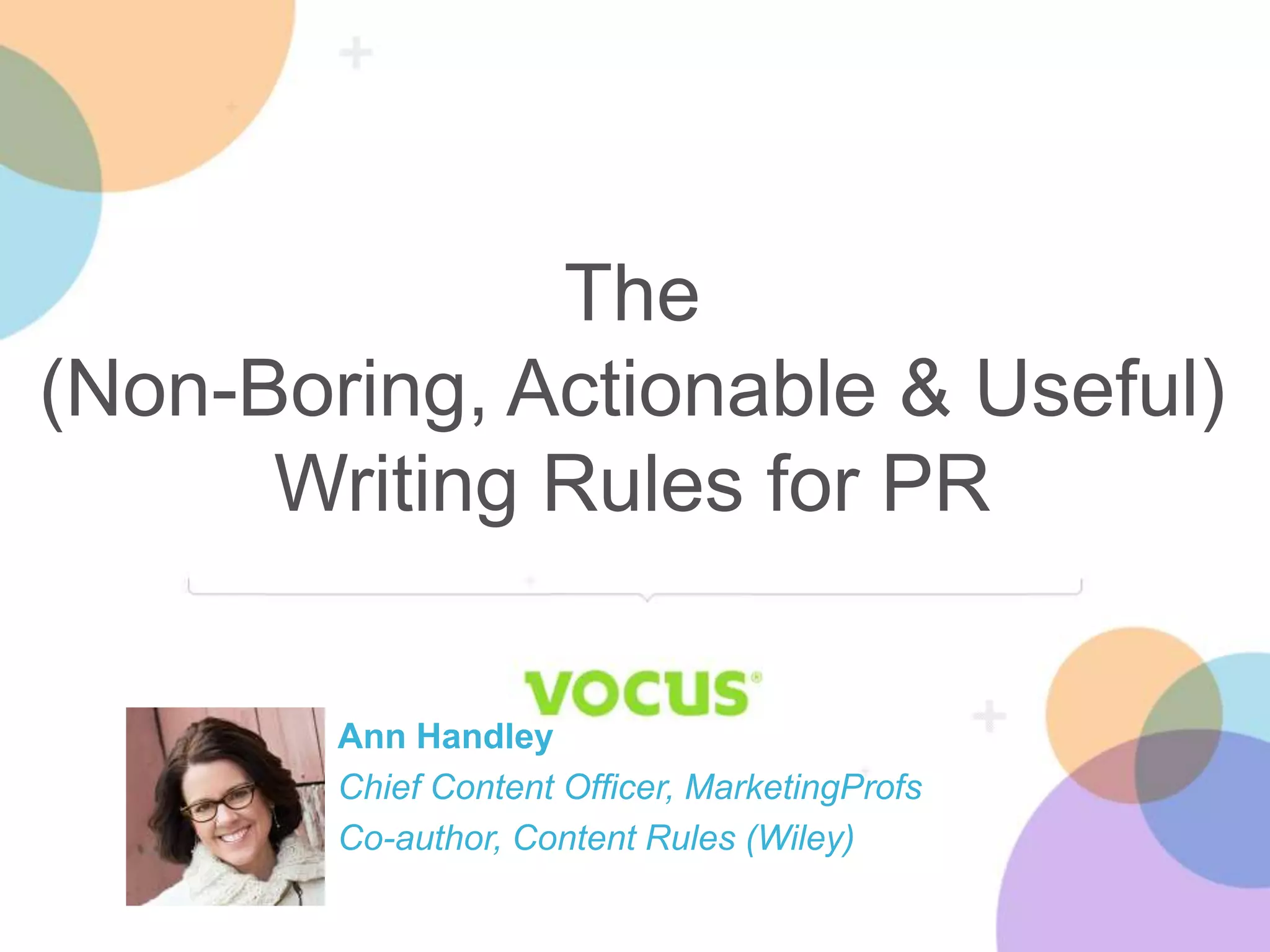The 
(Non-Boring, Actionable & Useful) 
Writing Rules for PR 
Ann Handley 
Chief Content Officer, MarketingProfs 
Co-author, Content Rules (Wiley) 
 