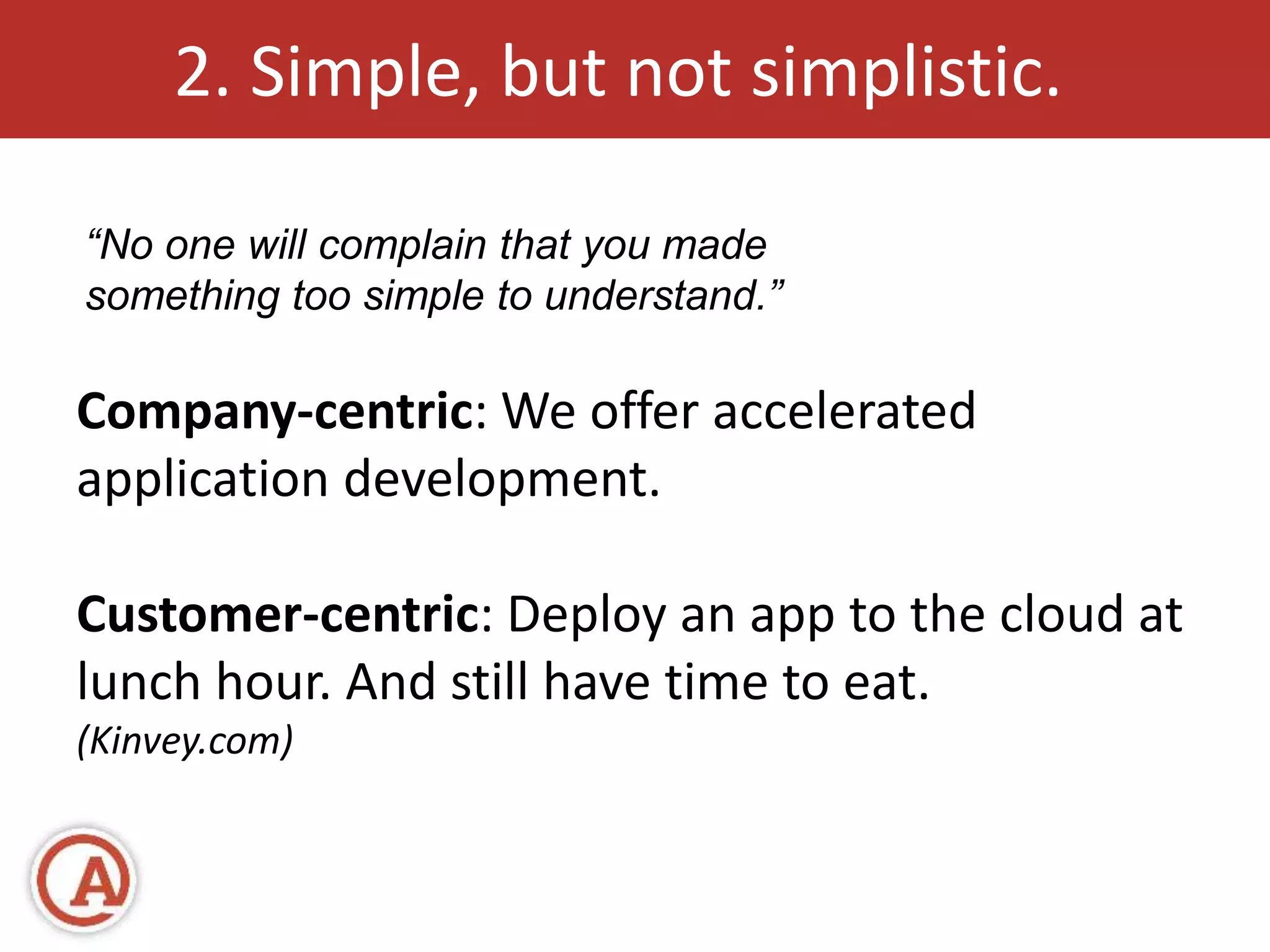 2. Simple, but not simplistic. 
“No one will complain that you made 
something too simple to understand.” 
Company-centric: We offer accelerated 
application development. 
Customer-centric: Deploy an app to the cloud at 
lunch hour. And still have time to eat. 
(Kinvey.com) 
 