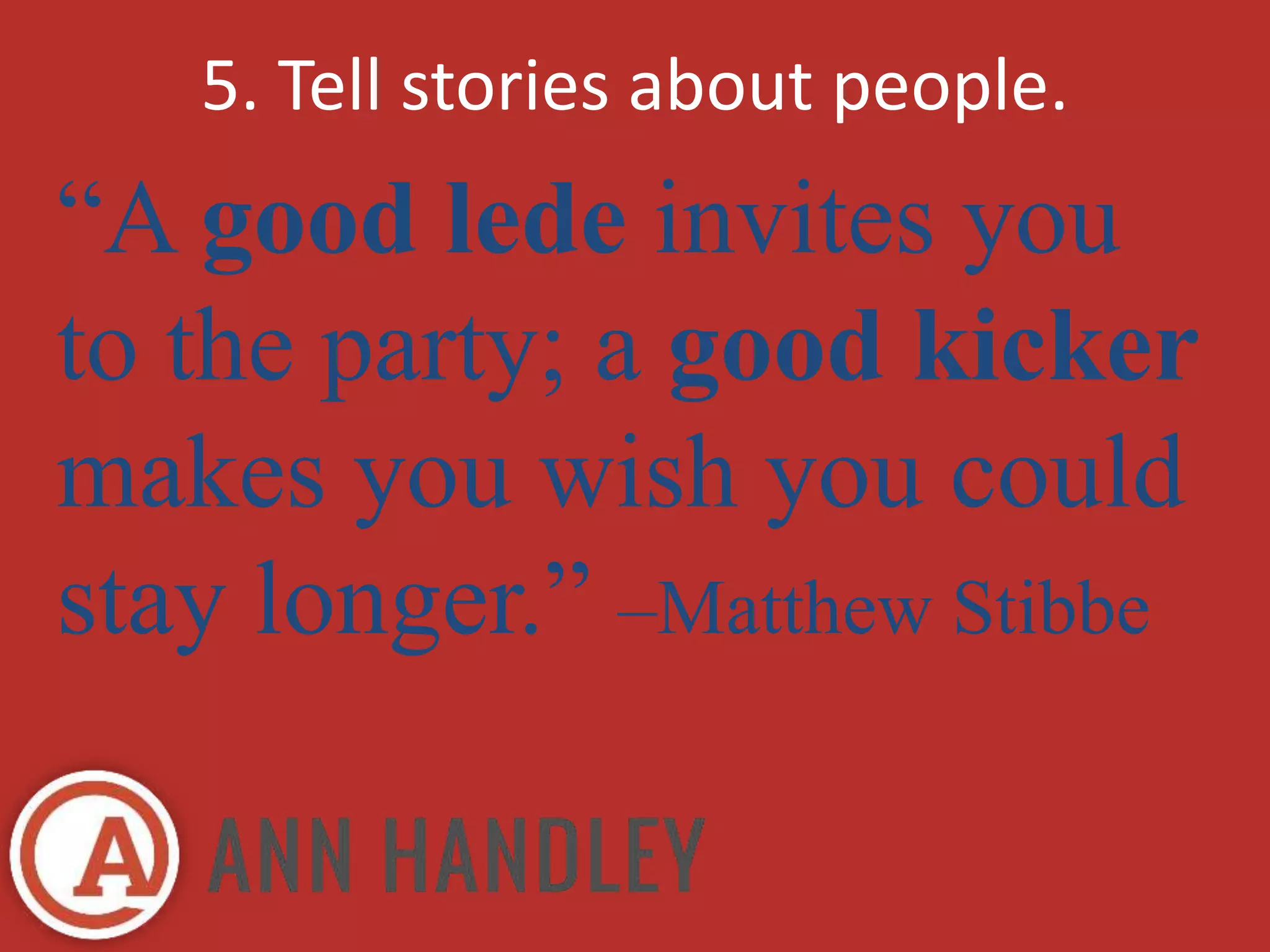 5. Tell stories about people. 
“A good lede invites you 
to the party; a good kicker 
makes you wish you could 
stay longer.” –Matthew Stibbe 
 