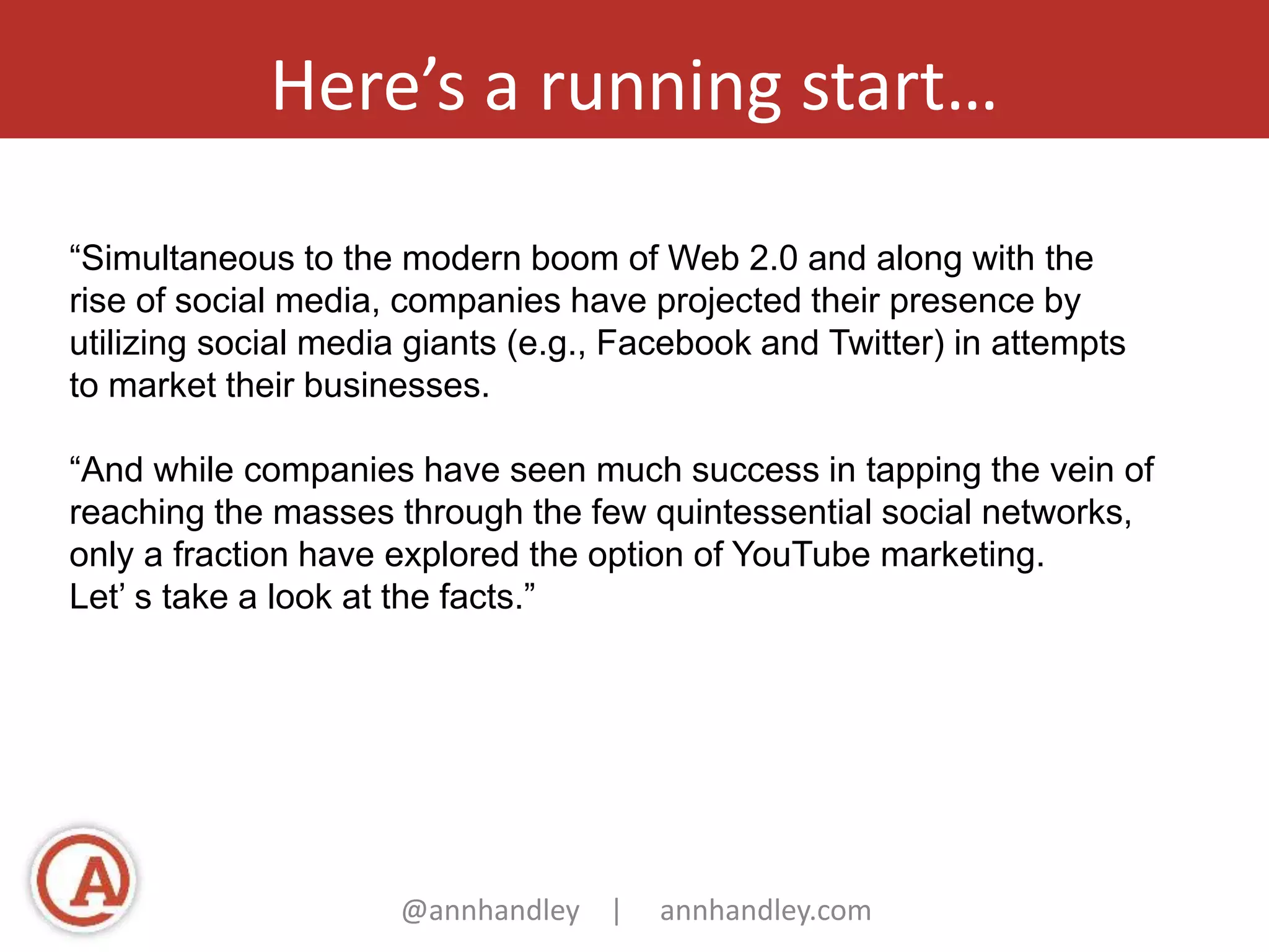 Here’s a running start… 
“Simultaneous to the modern boom of Web 2.0 and along with the 
rise of social media, companies have projected their presence by 
utilizing social media giants (e.g., Facebook and Twitter) in attempts 
to market their businesses. 
“And while companies have seen much success in tapping the vein of 
reaching the masses through the few quintessential social networks, 
only a fraction have explored the option of YouTube marketing. 
Let’ s take a look at the facts.” 
@annhandley | annhandley.com 
 