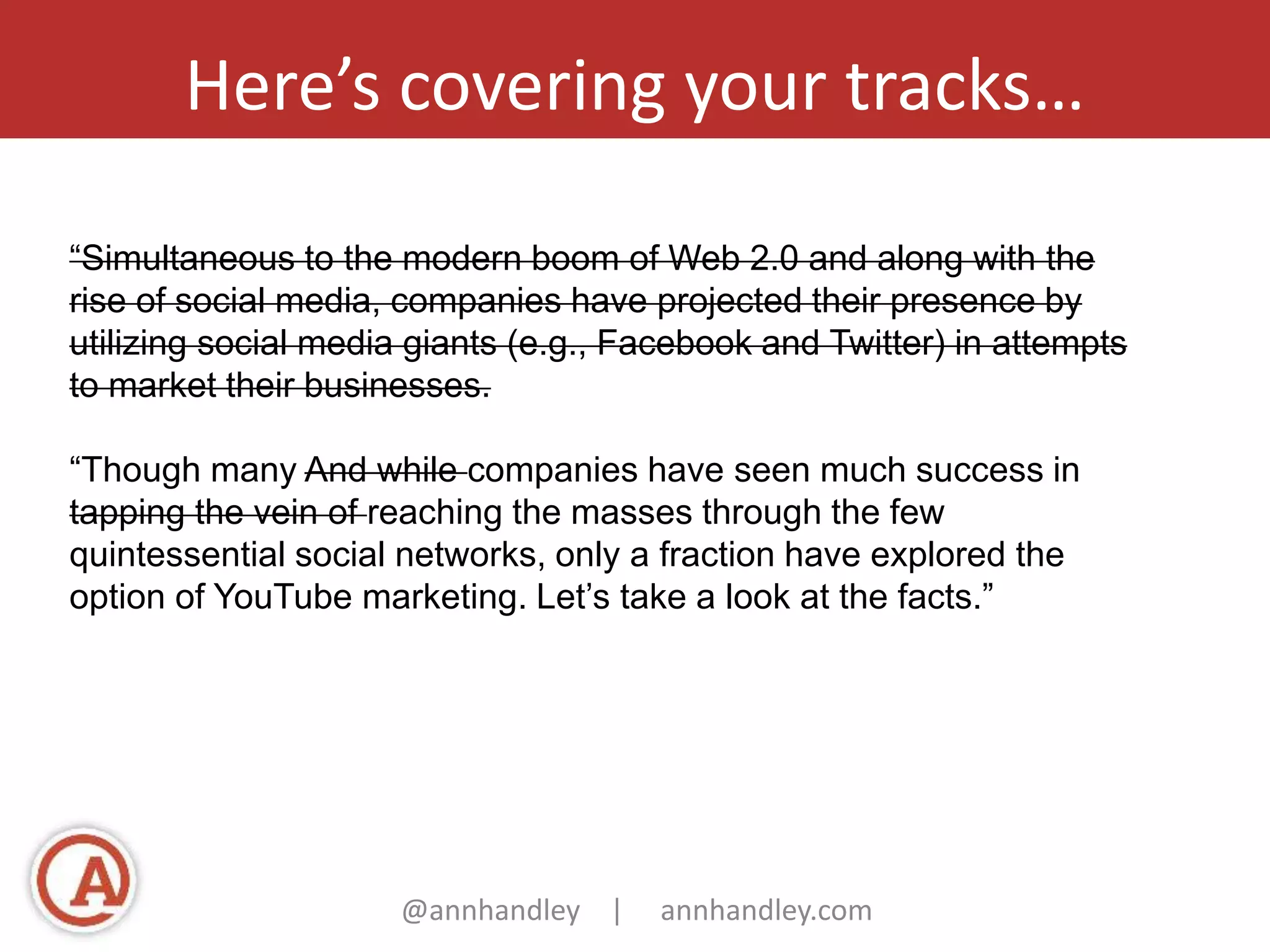 Here’s covering your tracks… 
“Simultaneous to the modern boom of Web 2.0 and along with the 
rise of social media, companies have projected their presence by 
utilizing social media giants (e.g., Facebook and Twitter) in attempts 
to market their businesses. 
“Though many And while companies have seen much success in 
tapping the vein of reaching the masses through the few 
quintessential social networks, only a fraction have explored the 
option of YouTube marketing. Let’s take a look at the facts.” 
@annhandley | annhandley.com 
 