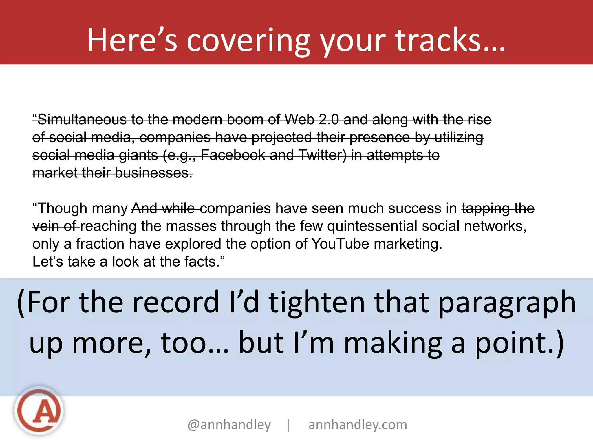 Here’s covering your tracks… 
“Simultaneous to the modern boom of Web 2.0 and along with the rise 
of social media, companies have projected their presence by utilizing 
social media giants (e.g., Facebook and Twitter) in attempts to 
market their businesses. 
“Though many And while companies have seen much success in tapping the 
vein of reaching the masses through the few quintessential social networks, 
only a fraction have explored the option of YouTube marketing. 
Let’s take a look at the facts.” 
(For the record I’d tighten that paragraph 
up more, too… but I’m making a point.) 
@annhandley | annhandley.com 
 