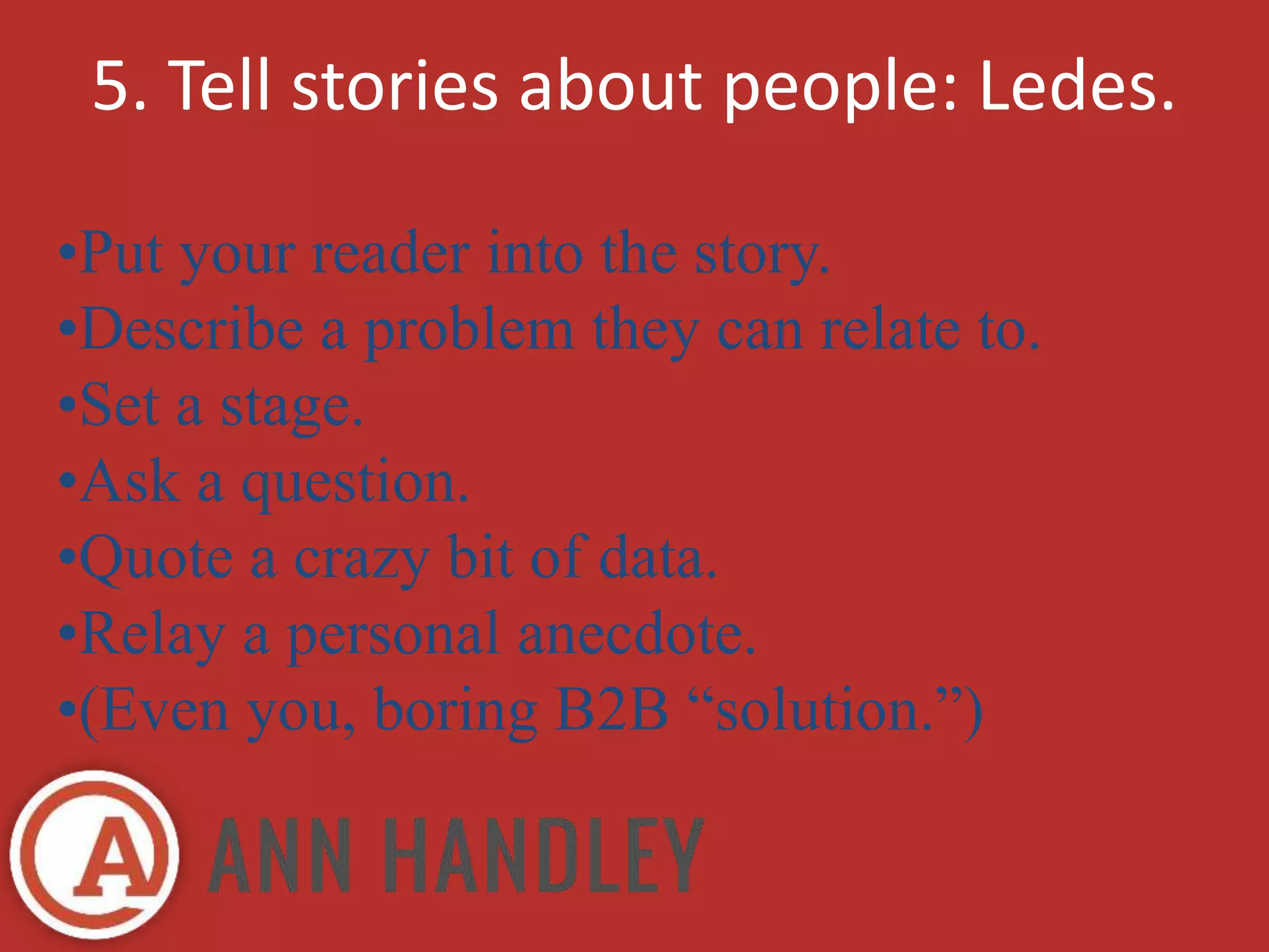 5. Tell stories about people: Ledes. 
•Put your reader into the story. 
•Describe a problem they can relate to. 
•Set a stage. 
•Ask a question. 
•Quote a crazy bit of data. 
•Relay a personal anecdote. 
•(Even you, boring B2B “solution.”) 
 