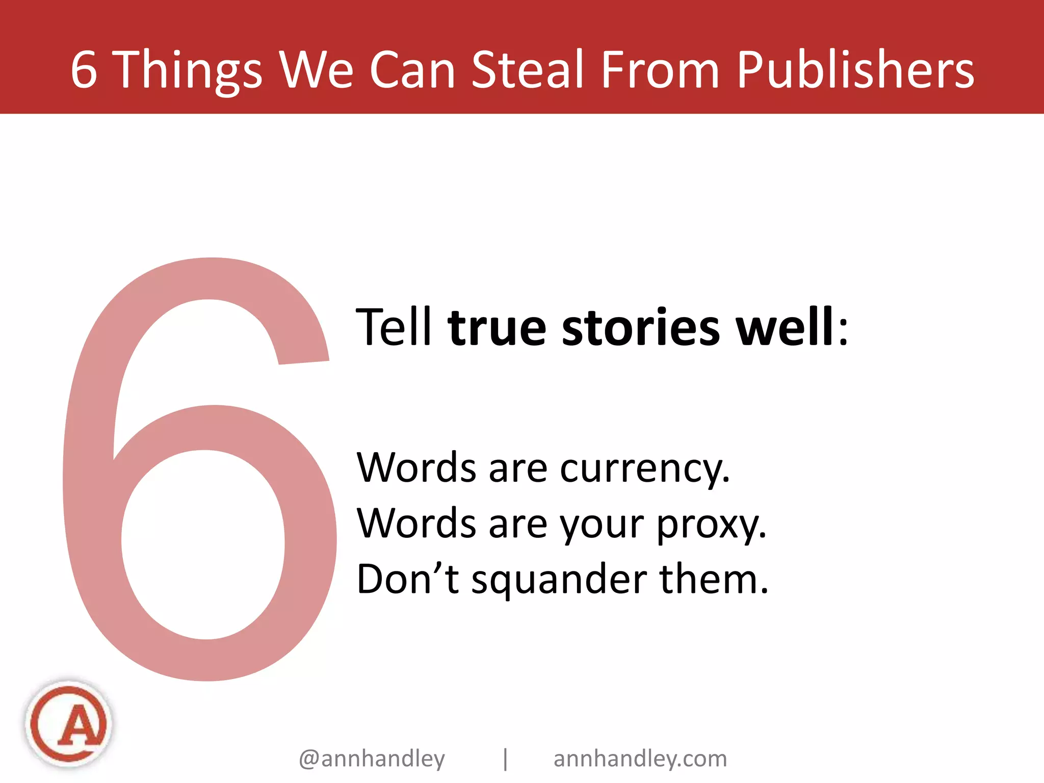 6 Things We Can Steal From Publishers 
Tell true stories well: 
Words are currency. 
Words are your proxy. 
Don’t squander them. 
@annhandley | annhandley.com 
 
