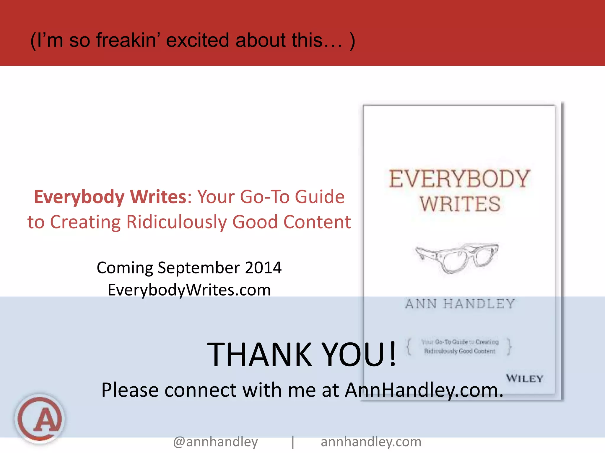 (I’m so freakin’ excited about this… ) 
Everybody Writes: Your Go-To Guide 
to Creating Ridiculously Good Content 
Coming September 2014 
EverybodyWrites.com 
THANK YOU! 
Please connect with me at AnnHandley.com. 
@annhandley | annhandley.com 
