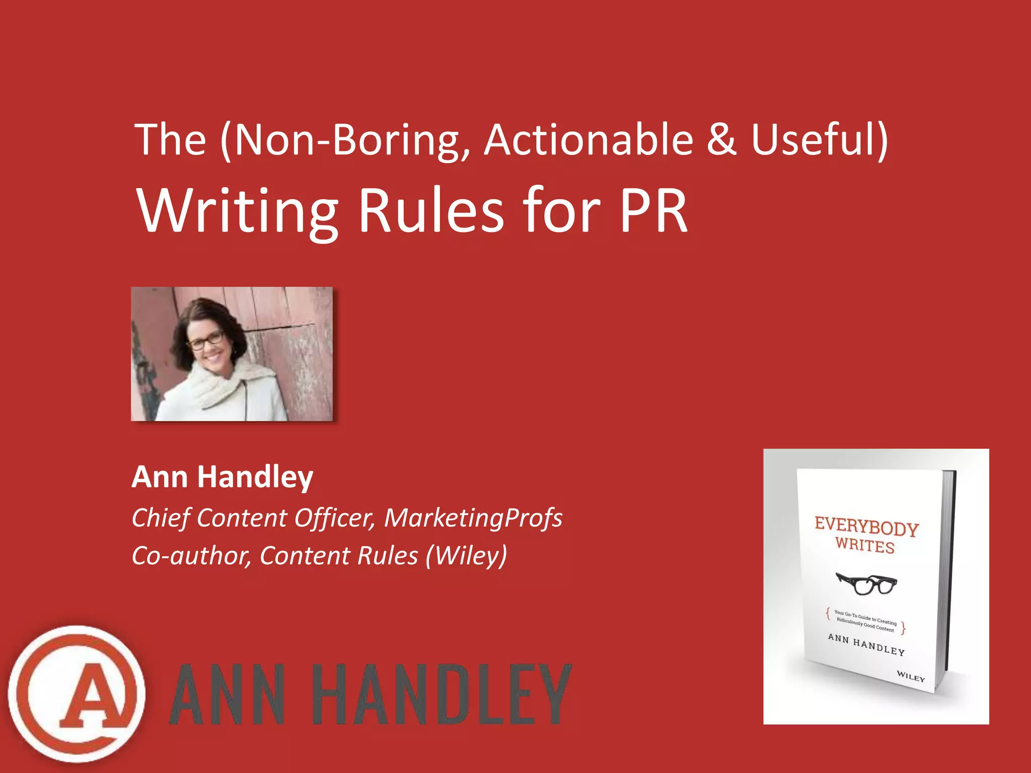 The (Non-Boring, Actionable & Useful) 
Writing Rules for PR 
Ann Handley 
Chief Content Officer, MarketingProfs 
Co-author, Content Rules (Wiley) 
 