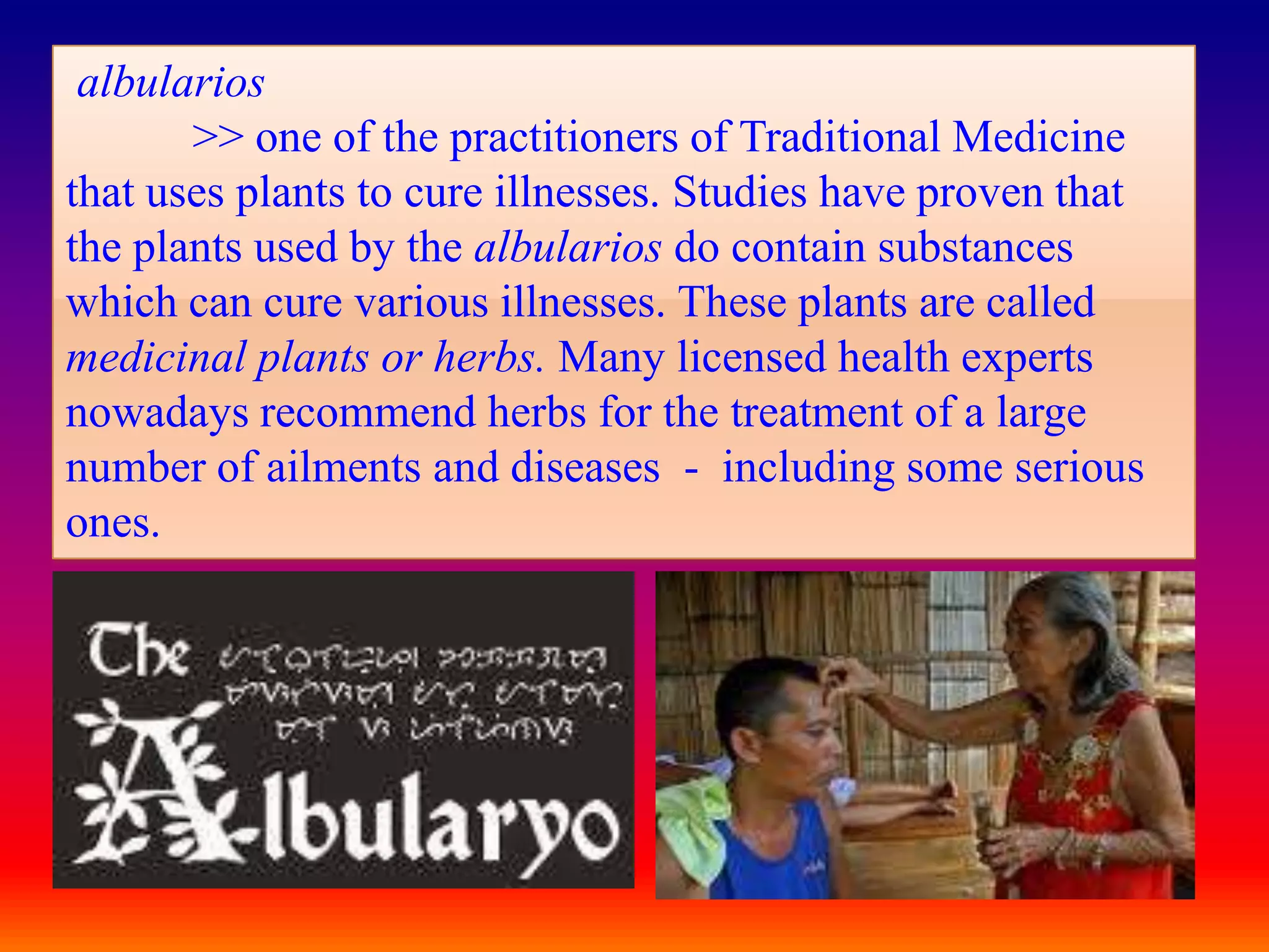 albularios
       >> one of the practitioners of Traditional Medicine
that uses plants to cure illnesses. Studies have proven that
the plants used by the albularios do contain substances
which can cure various illnesses. These plants are called
medicinal plants or herbs. Many licensed health experts
nowadays recommend herbs for the treatment of a large
number of ailments and diseases - including some serious
ones.
 