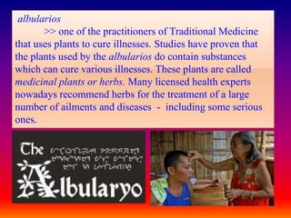 albularios
       >> one of the practitioners of Traditional Medicine
that uses plants to cure illnesses. Studies have proven that
the plants used by the albularios do contain substances
which can cure various illnesses. These plants are called
medicinal plants or herbs. Many licensed health experts
nowadays recommend herbs for the treatment of a large
number of ailments and diseases - including some serious
ones.
 