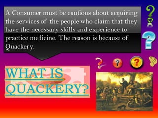 A Consumer must be cautious about acquiring
the services of the people who claim that they
have the necessary skills and experience to
practice medicine. The reason is because of
Quackery.
 