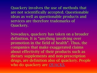 Quackery involves the use of methods that
are not scientifically accepted. Questionable
ideas as well as questionable products and
services are therefore trademarks of
Quackery.

Nowadays, quackery has taken on a broader
definition. It is “anything involving over
promotion in the field of health”. Thus, the
companies that make exaggerated claims
about effectivity of their products such as
dietary supplements and non-prescription
drugs, are definition also of quackery. People
who do quackery are QUACKS.
 