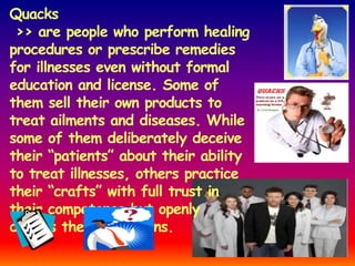 Quacks
 >> are people who perform healing
procedures or prescribe remedies
for illnesses even without formal
education and license. Some of
them sell their own products to
treat ailments and diseases. While
some of them deliberately deceive
their “patients” about their ability
to treat illnesses, others practice
their “crafts” with full trust in
their competence but openly
discuss their limitations.
 