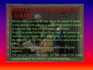 POSSIBLE EFFECTS OF MEDICAL
QUACKERY
1. Person who is terribly ill may die in the hands of quack.
2. A sick person who goes to a quack for treatment instead
   of a doctor may only be prolonging his illness.
3. Even if no actual healing has been done, the patient get
   well merely by his/her own faith either in the quack or in
   the remedies given. This phenomenon is called placebo
   effect.
4. Money is wasted if the patient’s condition does not
   improve.
5. The patient’s family may only get false hope if the quack
   assures them of the patient’s complete healing.
 