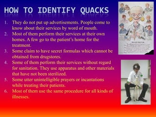 HOW TO IDENTIFY QUACKS
1. They do not put up advertisements. People come to
     know about their services by word of mouth.
2.   Most of them perform their services at their own
     homes. A few go to the patient’s home for the
     treatment.
3.   Some claim to have secret formulas which cannot be
     obtained from drugstores.
4.   Some of them perform their services without regard
     for sanitation. They use apparatus and other materials
     that have not been sterilized.
5.   Some utter unintelligible prayers or incantations
     while treating their patients.
6.   Most of them use the same procedure for all kinds of
     illnesses.
 