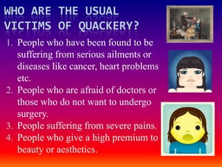 WHO ARE THE USUAL
VICTIMS OF QUACKERY?
1. People who have been found to be
   suffering from serious ailments or
   diseases like cancer, heart problems
   etc.
2. People who are afraid of doctors or
   those who do not want to undergo
   surgery.
3. People suffering from severe pains.
4. People who give a high premium to
   beauty or aesthetics.
 