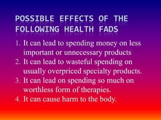 POSSIBLE EFFECTS OF THE
FOLLOWING HEALTH FADS
1. It can lead to spending money on less
   important or unnecessary products
2. It can lead to wasteful spending on
   usually overpriced specialty products.
3. It can lead on spending so much on
   worthless form of therapies.
4. It can cause harm to the body.
 