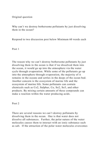 Original question
Why can’t we destroy bothersome pollutants by just dissolving
them in the ocean?
Respond to two discussion post below Minimum 60 words each
Post 1
The reason why we can’t destroy bothersome pollutants by just
dissolving them in the ocean is that if we dissolved them into
the ocean, it would go up into the atmosphere via the water
cycle through evaporation. While some of the pollutants go up
into the atmosphere through evaporation, the majority of it
remains in the oceans and settles in the deeps of the ocean bed.
Another concern is the ecosystem of marine life and the
ecosystem of marine life. Some pollutants can contain
chemicals such as Co2, Sulphur, Co, So2, So3, and other
products. By mixing certain amounts of these compounds can
make a reaction within the water producing acids.
Post 2
There are several reasons we can’t destroy pollutants by
dissolving them in the ocean. One is that water does not
dissolve all substances. Further, the polar nature of the water
molecules causes them to interact with an ionic substance such
as salt. If the attraction of the polar water molecules overcomes
 