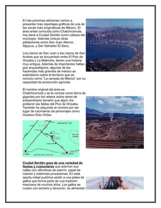 En las próximas ediciones vamos a
presentar mas reportajes gráficos de una de
las zonas más enigmáticas de México. El
área antes conocida como Chalchicomula,
hoy tiene a Ciudad Serdán como cabeza del
municipio. Además incluye otras
póblaciones como San Juan Atenco,
Aljojuca, y San Salvador El Seco.

Los Llanos de San Juan y los Llanos de San
Andres que se encuentran entre El Pico de
Orizaba y La Malinche, tienen una historia
muy antigua. Además de importantes hallaz-
gos arqueológicos, algunas de las
haciendas más grandes de méxico se
extendieron sobre el territorio que se
conocio como “La canasta de México” por su
capacidad de producción agrícola.

El nombre original del área es
Chalchicomula y se le conoce como tierra de
gigantes por los relatos sobre seres de
extraordinario tamaño que algún día
poblaron las faldas del Pico de Orizaba.
También ha adquirido el nombre por ser
lugar de nacimiento de personajes como
Gustavo Díaz Ordaz.




Ciudad Serdán goza de una variedad de
fiestas y costumbres que adornan sus
calles con alfombras de aserrín, papel de
colores y solemnes procesiones. En esta
oportu-nidad pudimos asistir a una pelea de
gallos que forma parte de una tradición
mexicana de muchos años. Los gallos se
cuidan con esmero y devoción, se alimentan
 