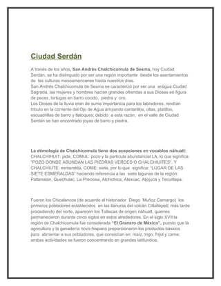 Ciudad Serdán
A través de los años, San Andrés Chalchicomula de Sesma, hoy Ciudad
Serdán, se ha distinguido por ser una región importante desde los asentamientos
de las culturas mesoamericanas hasta nuestros días.
San Andrés Chalchicomula de Sesma se caracterizó por ser una antigua Ciudad
Sagrada, las mujeres y hombres hacían grandes ofrendas a sus Dioses en figura
de peces, tortugas en barro cocido, piedra y oro.
Los Dioses de la lluvia eran de suma importancia para los labradores, rendían
tributo en la corriente del Ojo de Agua arrojando cantarillos, ollas, platillos,
escuadrillas de barro y tlaloques; debido a esta razón, en el valle de Ciudad
Serdán se han encontrado joyas de barro y piedra.




La etimología de Chalchicomula tiene dos acepciones en vocablos náhuatl:
CHALCHIHUIT: jade, COMUL: pozo y la partícula abundancial LA, lo que significa:
“POZO DONDE ABUNDAN LAS PIEDRAS VERDES O CHALCHIUITES”. Y
CHALCHIUTE: esmeralda, COME: siete, por lo que significa: “LUGAR DE LAS
SIETE ESMERALDAS” haciendo referencia a las siete lagunas de la región:
Patlanalán, Quechulac, La Preciosa, Alchichica, Atexcac, Aljojuca y Tecuitlapa.



Fueron los Chicalancos (de acuerdo al historiador Diego Muñoz Camargo) los
primeros pobladores establecidos en las llanuras del volcán Citlaltépetl; más tarde
procediendo del norte, aparecen los Toltecas de origen náhuatl, quienes
permanecieron durante cinco siglos en estos alrededores. En el siglo XVII la
región de Chalchicomula fue considerada “El Granero de México”, puesto que la
agricultura y la ganadería novo-hispana proporcionaron los productos básicos
para alimentar a sus pobladores, que consistían en: maíz, trigo, fríjol y carne;
ambas actividades se fueron concentrando en grandes latifundios.
 