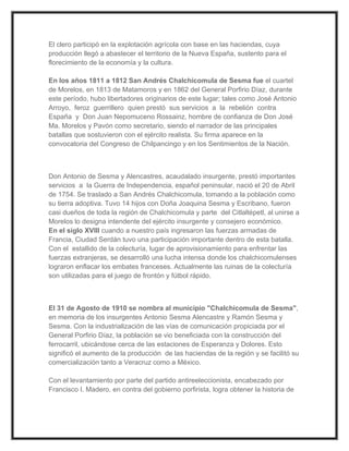 El clero participó en la explotación agrícola con base en las haciendas, cuya
producción llegó a abastecer el territorio de la Nueva España, sustento para el
florecimiento de la economía y la cultura.

En los años 1811 a 1812 San Andrés Chalchicomula de Sesma fue el cuartel
de Morelos, en 1813 de Matamoros y en 1862 del General Porfirio Díaz, durante
este período, hubo libertadores originarios de este lugar; tales como José Antonio
Arroyo, feroz guerrillero quien prestó sus servicios a la rebelión contra
España y Don Juan Nepomuceno Rossainz, hombre de confianza de Don José
Ma. Morelos y Pavón como secretario, siendo el narrador de las principales
batallas que sostuvieron con el ejército realista. Su firma aparece en la
convocatoria del Congreso de Chilpancingo y en los Sentimientos de la Nación.



Don Antonio de Sesma y Alencastres, acaudalado insurgente, prestó importantes
servicios a la Guerra de Independencia, español peninsular, nació el 20 de Abril
de 1754. Se traslado a San Andrés Chalchicomula, tomando a la población como
su tierra adoptiva. Tuvo 14 hijos con Doña Joaquina Sesma y Escribano, fueron
casi dueños de toda la región de Chalchicomula y parte del Citlaltépetl, al unirse a
Morelos lo designa intendente del ejército insurgente y consejero económico.
En el siglo XVIII cuando a nuestro país ingresaron las fuerzas armadas de
Francia, Ciudad Serdán tuvo una participación importante dentro de esta batalla.
Con el estallido de la colecturía, lugar de aprovisionamiento para enfrentar las
fuerzas extranjeras, se desarrolló una lucha intensa donde los chalchicomulenses
lograron enflacar los embates franceses. Actualmente las ruinas de la colecturía
son utilizadas para el juego de frontón y fútbol rápido.



El 31 de Agosto de 1910 se nombra al municipio "Chalchicomula de Sesma",
en memoria de los insurgentes Antonio Sesma Alencastre y Ramón Sesma y
Sesma. Con la industrialización de las vías de comunicación propiciada por el
General Porfirio Díaz, la población se vio beneficiada con la construcción del
ferrocarril, ubicándose cerca de las estaciones de Esperanza y Dolores. Esto
significó el aumento de la producción de las haciendas de la región y se facilitó su
comercialización tanto a Veracruz como a México.

Con el levantamiento por parte del partido antireeleccionista, encabezado por
Francisco I. Madero, en contra del gobierno porfirista, logra obtener la historia de
 
