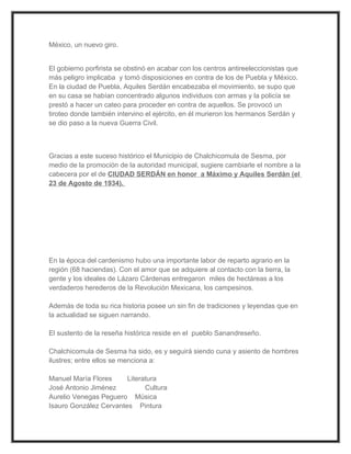 México, un nuevo giro.


El gobierno porfirista se obstinó en acabar con los centros antireeleccionistas que
más peligro implicaba y tomó disposiciones en contra de los de Puebla y México.
En la ciudad de Puebla, Aquiles Serdán encabezaba el movimiento, se supo que
en su casa se habían concentrado algunos individuos con armas y la policía se
prestó a hacer un cateo para proceder en contra de aquellos. Se provocó un
tiroteo donde también intervino el ejército, en él murieron los hermanos Serdán y
se dio paso a la nueva Guerra Civil.



Gracias a este suceso histórico el Municipio de Chalchicomula de Sesma, por
medio de la promoción de la autoridad municipal, sugiere cambiarle el nombre a la
cabecera por el de CIUDAD SERDÁN en honor a Máximo y Aquiles Serdán (el
23 de Agosto de 1934).




En la época del cardenismo hubo una importante labor de reparto agrario en la
región (68 haciendas). Con el amor que se adquiere al contacto con la tierra, la
gente y los ideales de Lázaro Cárdenas entregaron miles de hectáreas a los
verdaderos herederos de la Revolución Mexicana, los campesinos.

Además de toda su rica historia posee un sin fin de tradiciones y leyendas que en
la actualidad se siguen narrando.

El sustento de la reseña histórica reside en el pueblo Sanandreseño.

Chalchicomula de Sesma ha sido, es y seguirá siendo cuna y asiento de hombres
ilustres; entre ellos se menciona a:

Manuel María Flores     Literatura
José Antonio Jiménez          Cultura
Aurelio Venegas Peguero Música
Isauro González Cervantes Pintura
 