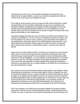 Temperaturas de cero, dos y cinco grados centígrados sorprendieron a los
habitantes de la región Serdán, y es que aun cuando se esperaba el frente frio
n
número siete, este impactó con ráfagas de viento.


En la calle se podía observar como una capa de hielo cubría parabrisas y toldos
de automóviles; en los domicilios recipientes con agua que se quedaron a la
intemperie estaban congelados por la helada de esta madrugada.A la hora de
                                     a
entrada en las escuelas los pequeños llegaron muy bien abrigados, aun que
también hubo quien tomó la decisión de no mandar a clases a sus hijos para evitar
alguna enfermedad en vías respiratorias.

Al respecto padres de familia de nivel pre-escolar comentaron que realizaran una
solicitud a la CORDE XV, con el fin de que se adelante el horario de invierno a la
hora de entrada, de nueve a nueve y media, ya que las heladas en la región se
han adelantado y esto puede repercutir en enfermedades a los pequeños, “en la
última semana de noviembre entra en vigor el horario de invierno a la entrada,
pero nuestros hijos empiezan a enfermarse de gripa”, comentó una madre de
f
familia.


Según informa el área médica del DIF municipal, las consultas han incrementado
sobre todo en niños menores de seis años y personas de la tercera edad, que
p
presentan algún cuadro gripal.Por lo que respecta a las comunidades que están
cercanas al volcán Citlaltepetl, o pico de Orizaba, se está realizando un monitoreo
continuo ya que hay viviendas de madera ahí las bajas temperaturas se sienten
más, es por eso que protección civil está realizando la entrega de cobertores; y
haciendo la recomendación de no utilizar anafres en el interior de los domicilios ya
q
que esto representa un riesgo.


Aun cuando en la zona los habitantes están acostumbrados a las heladas y bajas
temperaturas de temporada, se recomienda ingerir cítricos y abrigarse muy bien,
es importante destacar que aun cuando el frente frio número siete está por salir en
la región ya se espera que las heladas continúen de manera continua.A pesar de
las bajas temperaturas que se están registrando con el frente frio número siete, los
doce municipios que conforman la región Serdán, no se reportan muerte por
hipotermia en personas, así lo informó Roberto Bautista, sin embargo no se
descarta tomar precauciones sobre todo en municipios de la cierra nororiental.


Por lo que respecta a los daños que se pudieran registrar en terrenos de labor
estos fueron mínimos ya que en esta temporada del año, prácticamente el frijol y
el haba, así como un poco de maíz ya fueron levantados por los productores. Aun
 