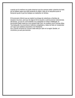 cuando por la mañana se puede observar que los campos están cubiertos de hielo
por la helada negra que está azotando la región, ésta ya no perjudica pues el
temporal ayudó a que los trabajos se realizaran en tiempo.


El funcionario informó que se realizó la entrega de cobertores a familias de
escasos recursos, para que de alguna forma ayude a cubrirse de las inclemencias
del tiempo, ya que en comunidades muy apegadas al volcán Citlaltepetl, el
termómetro llego hasta los cinco grados bajo cero; en pueblos como Canoas Altas,
Texmalaquilla, se encontraron tuberías congeladas y natas de hielo en recipientes
con agua que estaban expuestos a la intemperie.
Aun cuando el frente frio número siete está por salir en la región Serdán, el
monitoreo ya será permanente.
 