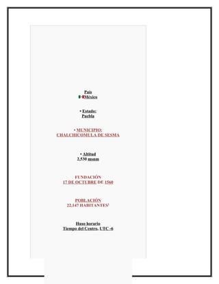 País
            México


          • Estado:
           Puebla


      • MUNICIPIO:
CHALCHICOMULA DE SESMA



           • Altitud
         2,530 msnm



        FUNDACIÓN
  17 DE OCTUBRE DE 1560



        POBLACIÓN
    22,147 HABITANTES1



        Huso horario
  Tiempo del Centro, UTC -6
 