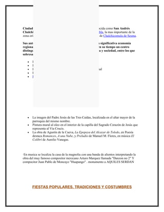 Ciudad Serdán, con anterioridad y aún popularmente conocida como San Andrés
Chalchicomula, es una ciudad del estado mexicano de Puebla, la mas importante de la
zona oriente de dicho de estado. Es cabecera del municipio de Chalchicomula de Sesma.

Sus antecedentes históricos son importantes, así como la significativa economía
regional que permitió que la cabecera municipal fuera en su tiempo un centro
distinguido de comunicación, comercio, finanzas, cultura y sociedad, entre los que
sobresalen:

   •   Presencia de Quetzalcóatl
   •   Explotación de la riqueza forestal
   •   Participación en la Guerra de Independencia Nacional
   •   Producción agropecuaria
   •   La explosión de la Colecturía de los diezmos




                                  OBRAS DE ARTE



   •   La imagen del Padre Jesús de las Tres Caídas, localizada en el altar mayor de la
       parroquia del mismo nombre.
   •   Pintura mural al oleo en el interior de la capilla del Sagrado Corazón de Jesús que
       representa al Via Crucis.
   •   La obra de Agustín de la Cueva, La Epopeya del Alcazar de Toledo, en Poesía
       destaca Romances, A una Nube, y Preludio de Manuel M. Flores, en música El
       Colibrí de Aurelio Vanegas.



·En musica se localiza la casa de la magnolia con una banda de alientos interpretando la
obra del muy famoso compositor mexicano Arturo Marquez llamada "Danzon no 2" Y
compocitor Juan Pablo de Moncayo "Huapango" . monumento a AQUILES SERDAN




       FIESTAS POPULARES, TRADICIONES Y COSTUMBRES
 