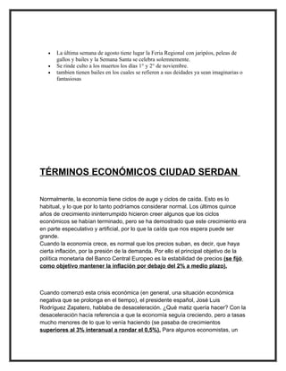 •   La última semana de agosto tiene lugar la Feria Regional con jaripéos, peleas de
       gallos y bailes y la Semana Santa se celebra solemnemente.
   •   Se rinde culto a los muertos los días 1° y 2° de noviembre.
   •   tambien tienen bailes en los cuales se refieren a sus deidades ya sean imaginarias o
       fantasiosas




TÉRMINOS ECONÓMICOS CIUDAD SERDAN

Normalmente, la economía tiene ciclos de auge y ciclos de caída. Esto es lo
habitual, y lo que por lo tanto podríamos considerar normal. Los últimos quince
años de crecimiento ininterrumpido hicieron creer algunos que los ciclos
económicos se habían terminado, pero se ha demostrado que este crecimiento era
en parte especulativo y artificial, por lo que la caída que nos espera puede ser
grande.
Cuando la economía crece, es normal que los precios suban, es decir, que haya
cierta inflación, por la presión de la demanda. Por ello el principal objetivo de la
política monetaria del Banco Central Europeo es la estabilidad de precios (se fijó
como objetivo mantener la inflación por debajo del 2% a medio plazo).



Cuando comenzó esta crisis económica (en general, una situación económica
negativa que se prolonga en el tiempo), el presidente español, José Luis
Rodríguez Zapatero, hablaba de desaceleración. ¿Qué matiz quería hacer? Con la
desaceleración hacía referencia a que la economía seguía creciendo, pero a tasas
mucho menores de lo que lo venía haciendo (se pasaba de crecimientos
superiores al 3% interanual a rondar el 0,5%). Para algunos economistas, un
 