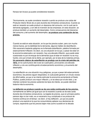 frenazo tan brusco ya puede considerarse recesión.



Técnicamente, se suele considerar recesión cuando se produce una caída del
Producto Interior Bruto de un país durante dos trimestres consecutivos. Cuando se
está en recesión se suele producir un descenso del consumo, con lo cual cae la
demanda agregada, y con ello la inversión de las empresas; en esta situación, se
produce también un aumento del desempleo. Como consecuencia del descenso
del consumo y del aumento del desempleo, se produce una contención de los
precios.



Cuando se está en esta situación, en la que los precios suben, pero con mucha
menos fuerza, por la debilidad de la demanda, algunos hablan de desinflación.
Otro escenario bastante peligroso es la llamada estanflación, palabra formada por
estancamiento+inflación. Es decir, es una situación en la que, a pesar de estar en
la economía estancada o en recesión, hay una elevada inflación, que puede estar
ocasionada no por el empuje de la demanda (que al estar en recesión no es muy
fuerte), sino por el lado de la oferta, por ejemplo, por el alza de la materias primas.
Un escenario clásico de estanflación se produjo con la crisis del petróleo de
1973, en la cual el precio del crudo se cuadruplicó, provocando una elevada
inflación y a la vez contribuyendo al estancamiento económico y al aumento del
desempleo.

La estanflación es una situación muy peligrosa, ya que a pesar del estancamiento
económico, los precios siguen disparados, lo cual puede generar un círculo vicioso
de difícil salida, ya que si se intenta estimular la economía aumentando el Gasto
Público, puede producir una mayor inflación, y si se ataca por el otro lado, y se
intentan contener los precios subiendo los tipos de interés, se puede ralentizar
todavía más la economía.

La deflación se produce cuando se da una caída continuada de los precios,
normalmente se define (al igual que con la recesión) cuando se da esta caída
durante dos trimestres consecutivos. La bajada de precios, que en principio podría
parecer algo no tan malo, es un escenario muy complicado si se produce de
manera continua en el tiempo –es decir, si hay deflación-, ya que se puede
producir una espiral en la que los consumidores aplazan sus decisiones de
compra, esperando que los precios bajen más (como sucedió en la década
 