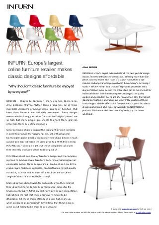 Please,	
  visit	
  www.infurn.com	
  to	
  ﬁnd	
  out	
  more	
  	
  
For	
  more	
  informa7on	
  on	
  INFURN	
  and	
  any	
  of	
  its	
  products	
  contact	
  Mona	
  Kovacheva	
  at	
  mko@infurn.com.
LONDON	
   –	
   Charles	
   Le	
   Corbusier,	
   Charles	
   Eames,	
   Eileen	
   Gray,	
  
Arne	
  Jacobsen,	
  Warren	
   Platner,	
  Hans	
   J.	
   Wegner…	
   All	
   of	
   these	
  
incredible	
   designers	
   produced	
   iconic	
   pieces	
   of	
   furniture	
   that	
  
have	
   since	
   become	
   interna7onally	
   renowned.	
   These	
   designs	
  
were	
  made	
  for	
  living,	
  yet	
  prices	
  for	
  so-­‐called	
  ‘original	
  pieces’	
  are	
  
so	
   high	
   that	
   many	
   people	
   are	
   unable	
   to	
   aﬀord	
   them,	
  and	
   can	
  
only	
  enjoy	
  them	
  by	
  visi7ng	
  museums.
Some	
  companies	
  have	
  acquired	
  the	
  copyright	
  for	
  iconic	
  designs	
  
in	
  order	
  to	
  produce	
  the	
  ‘original’	
  piece,	
  yet	
  with	
  advanced	
  
technologies	
  and	
  materials,	
  produc7on	
  7mes	
  have	
  become	
  much	
  
quicker	
  and	
  don’t	
  demand	
  the	
  same	
  price	
  tag.	
  With	
  this	
  in	
  mind,	
  
INFURN	
  asks,	
  ‘Is	
  it	
  really	
  right	
  that	
  these	
  companies	
  can	
  claim	
  
their	
  recently	
  produced	
  pieces	
  to	
  be	
  originals?’
INFURN	
  was	
  built	
  on	
  a	
  love	
  of	
  furniture	
  design,	
  and	
  the	
  company	
  
is	
  proud	
  to	
  produce	
  iconic	
  furniture	
  from	
  renowned	
  designers	
  at	
  
reasonable	
  prices.	
  These	
  designs	
  are	
  all	
  produced	
  as	
  close	
  to	
  the	
  
original	
  speciﬁca7ons	
  as	
  possible,	
  handcraZed	
  using	
  high	
  quality	
  
materials,	
  so	
  what	
  makes	
  them	
  diﬀerent	
  from	
  the	
  so-­‐called	
  
‘originals’	
  that	
  are	
  also	
  available	
  to	
  buy?	
  
Many	
  designers	
  did	
  not	
  wish	
  for	
  exclusivity	
  when	
  they	
  created	
  
their	
  designs.	
  Charles	
  Eames	
  designed	
  several	
  pieces	
  for	
  the	
  
Museum	
  of	
  Modern	
  Art’s	
  Low	
  Cost	
  Furniture	
  Design	
  compe77on,	
  
highligh7ng	
  the	
  fact	
  that	
  these	
  chairs	
  were	
  meant	
  to	
  be	
  
aﬀordable.	
  Yet	
  these	
  chairs	
  oZen	
  have	
  a	
  very	
  high	
  mark	
  up,	
  
when	
  produced	
  as	
  an	
  ‘original’.	
  Isn’t	
  it	
  7me	
  that	
  these	
  classics	
  
came	
  out	
  of	
  hiding	
  to	
  be	
  enjoyed	
  by	
  everyone?
About	
  INFURN
INFURN	
  is	
  Europe’s	
  largest	
  online	
  retailer	
  of	
  the	
  most	
  popular	
  design	
  
classics	
  from	
  the	
  1900s	
  to	
  the	
  present	
  day.	
  	
  Oﬀering	
  more	
  than	
  600	
  
pieces	
  to	
  complement	
  each	
  room	
  of	
  a	
  stylish	
  home,	
  their	
  range	
  
includes	
  contemporary	
  designs	
  created	
  in	
  the	
  company’s	
  own	
  design	
  
studio	
  –	
  INFURN	
  Home.	
  	
  In	
  a	
  choice	
  of	
  high-­‐quality	
  materials	
  and	
  a	
  
range	
  of	
  colours	
  every	
  piece	
  in	
  the	
  online	
  shop	
  can	
  be	
  custom-­‐built	
  for	
  
individual	
  choice.	
  Their	
  handmade	
  pieces	
  undergo	
  strict	
  quality	
  
controls	
  and	
  inspec7on	
  during	
  and	
  aZer	
  produc7on.	
  Only	
  the	
  highest	
  
standard	
  of	
  materials	
  and	
  fabrics	
  are	
  used	
  for	
  the	
  crea7on	
  of	
  these	
  
iconic	
  designs.	
  INFURN	
  oﬀers	
  a	
  full	
  ﬁve-­‐year	
  warranty	
  on	
  all	
  its	
  classic	
  
design	
  products	
  and	
  a	
  full	
  two-­‐year	
  warranty	
  on	
  INFURN	
  Home	
  
products.	
  This	
  has	
  earned	
  them	
  over	
  100,000	
  happy	
  customers	
  
worldwide.	
  
INFURN, Europe’s largest
online furniture retailer, makes
classic designs affordable
“Why	
  shouldn’t	
  classic	
  furniture	
  be	
  enjoyed	
  
by	
  everyone?”
 
