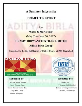 A Summer Internship
PROJECT REPORT
On
“Sales & Marketing”
(May 03 to June 30, 2017)
GRASIM BHIWANI TEXTILES LIMITED
(Aditya Birla Group)
Submitted In Partial Fulfillment of PGDM Course at IMS Ghaziabad
Submitted To: Submitted By:
Mr. Ajay Kumar Agarwal Manish Jha
Senior Manager Sales 3rd Semester, PGDM (MBA)
Grasim Bhiwani Textiles Ltd. Institute of Management Studies
Aditya Birla Group Ghaziabad, Uttar Pradesh
Bhiwani, (Haryana)
 