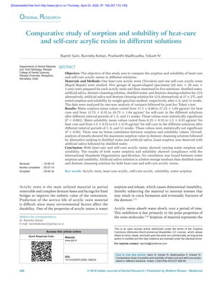 © 2016 Indian Journal of Dental Research | Published by Wolters Kluwer - Medknow288
Comparative study of sorption and solubility of heat‑cure
and self‑cure acrylic resins in different solutions
Rajesh Saini, Ravindra Kotian, Prashanthi Madhyastha, Srikant N1
ABSTRACT
Objective: The objective of this study was to compare the sorption and solubility of heat‑cure
and self‑cure acrylic resins in different solutions.
Materials and Methods: One heat‑cure acrylic resin (Trevalon) and one self‑cure acrylic resin
(Rapid Repair) were studied. Five groups of square‑shaped specimens (20 mm × 20 mm ×
2 mm) were prepared for each acrylic resin and then immersed in five solutions: distilled water,
artificial saliva, denture cleansing solution, distilled water, and denture cleaning solution for 12 h
alternatively, artificial saliva and denture cleaning solution for 12 h alternatively at 37 ± 2°C, and
tested sorption and solubility by weight gain/loss method, respectively, after 1, 6, and 11 weeks.
The data were analyzed by one‑way analysis of variance followed by post hoc Tukey’s test.
Results: Water sorption mean values varied from 17.5 ± 0.88 to 27.25 ± 1.04 μg/mm3
for heat
cure and from 12.75 ± 0.55 to 19.75 ± 1.04 μg/mm3
for self‑cure in the different solutions
after different interval periods of 1, 6, and 11 weeks. These values were statistically significant
(P < 0.001). Water solubility mean values varied from 0.25 ± 0.55 to 1.5 ± 0.55 μg/mm3
for
heat cure and from 1.5 ± 0.55 to 6.5 ± 0.55 μg/mm3
for self‑cure in the different solutions after
different interval periods of 1, 6, and 11 weeks. These values were statistically not significant
(P > 0.05). There was no linear correlation between sorption and solubility values. Overall,
analysis of results showed the maximum sorption value in denture cleansing solution followed
by alternative soaking in distilled water and artificial saliva. Least sorption was observed with
artificial saliva followed by distilled water.
Conclusion: Both heat‑cure and self‑cure acrylic resins showed varying water sorption and
solubility. The results of both water sorption and solubility showed compliance with the
International Standards Organization specification. No correlation was found between water
sorption and solubility. Artificial saliva solution is a better storage medium than distilled water
and denture cleansing solution for both heat‑cure and self‑cure acrylic resins.
Key words: Acrylic resin, heat‑cure acrylic, self‑cure acrylic, solubility, water sorption
Address for correspondence:
Dr. Ravindra Kotian
E‑mail: ravindrakotian@yahoo.co.in
sorption and release, which causes dimensional instability,
thereby subjecting the material to internal stresses that
may result in crack formation and eventually fractures of
the denture.[1,2]
Acrylic resins absorb water slowly over a period of time.
This imbibition is due primarily to the polar properties of
the resin molecules.[3,4]
Sorption of material represents the
Acrylic resin is the most utilized material in partial
removable and complete denture bases and facings for fixed
bridges to improve the esthetic value of the restoration.
Prediction of the service life of acrylic resin material
is difficult since many environmental factors affect the
durability. One of the properties of acrylic resins is water
Original Research
Departments of Dental Materials
and 1
Oral Pathology, Manipal
College of Dental Sciences,
Manipal University, Mangalore,
Karnataka, India
Received	 : 10‑06‑14
Review completed	 : 05‑07‑14
Accepted	 : 28-04-16
Access this article online
Quick Response Code: Website:
www.ijdr.in
PMID:
***
DOI:
10.4103/0970-9290.186234
How to cite this article: Saini R, Kotian R, Madhyastha P, Srikant N.
Comparative study of sorption and solubility of heat-cure and self-cure acrylic
resins in different solutions. Indian J Dent Res 2016;27:288-94.
This is an open access article distributed under the terms of the Creative
Commons Attribution‑NonCommercial‑ShareAlike 3.0 License, which allows
others to remix, tweak, and build upon the work non‑commercially, as long as the
author is credited and the new creations are licensed under the identical terms.
For reprints contact: reprints@medknow.com
[Downloaded free from http://www.ijdr.in on Thursday, April 23, 2020, IP: 106.207.172.140]
 